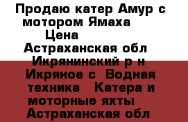Продаю катер Амур с мотором Ямаха 200 › Цена ­ 300 000 - Астраханская обл., Икрянинский р-н, Икряное с. Водная техника » Катера и моторные яхты   . Астраханская обл.